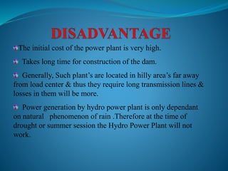 The initial cost of the power plant is very high.
Takes long time for construction of the dam.
Generally, Such plant’s are located in hilly area’s far away
from load center & thus they require long transmission lines &
losses in them will be more.
Power generation by hydro power plant is only dependant
on natural phenomenon of rain .Therefore at the time of
drought or summer session the Hydro Power Plant will not
work.
 