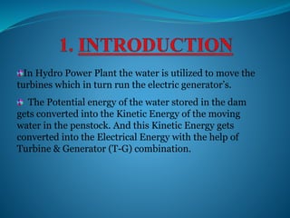 In Hydro Power Plant the water is utilized to move the
turbines which in turn run the electric generator’s.
The Potential energy of the water stored in the dam
gets converted into the Kinetic Energy of the moving
water in the penstock. And this Kinetic Energy gets
converted into the Electrical Energy with the help of
Turbine & Generator (T-G) combination.
 