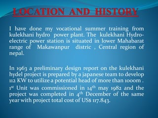 I have done my vocational summer training from
kulekhani hydro power plant. The kulekhani Hydro-
electric power station is situated in lower Mahabarat
range of Makawanpur distric , Central region of
nepal.
In 1963 a preliminary design report on the kulekhani
hydel project is prepared by a japanese team to develop
112 KW to utilize a potential head of more than 1000m .
1st Unit was commissioned in 14th may 1982 and the
project was completed in 4th December of the same
year with project total cost of US$ 117.843.
 