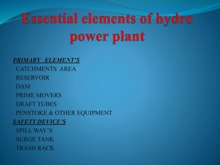 PRIMARY ELEMENT’S
CATCHMENTS AREA
RESERVOIR
DAM
PRIME MOVERS
DRAFT TUBES
PENSTOKE & OTHER EQUIPMENT
SAFETY DEVICE’S
SPILL WAY’S
SURGE TANK
TRASH RACK
 