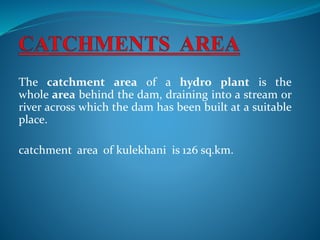 The catchment area of a hydro plant is the
whole area behind the dam, draining into a stream or
river across which the dam has been built at a suitable
place.
catchment area of kulekhani is 126 sq.km.
 