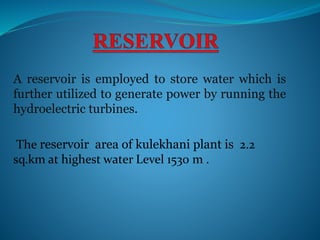 A reservoir is employed to store water which is
further utilized to generate power by running the
hydroelectric turbines.
The reservoir area of kulekhani plant is 2.2
sq.km at highest water Level 1530 m .
 