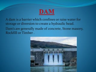 A dam is a barrier which confines or raise water for
storage or diversion to create a hydraulic head.
Dam’s are generally made of concrete, Stone masory,
Rockfill or Timber .
 