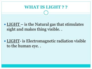 WHAT IS LIGHT ? ?
 LIGHT – is the Natural gas that stimulates
sight and makes thing visible. .
 LIGHT- is Electromagnetic radiation visible
to the human eye. .
 