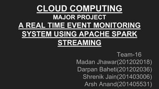 Team-16
Madan Jhawar(201202018)
Darpan Baheti(201202036)
Shrenik Jain(201403006)
Arsh Anand(201405531)
CLOUD COMPUTING
MAJOR PROJECT
A REAL TIME EVENT MONITORING
SYSTEM USING APACHE SPARK
STREAMING
 
