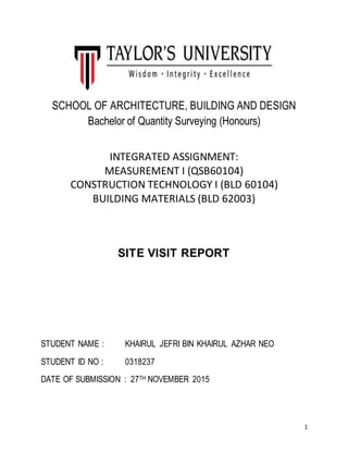1
SCHOOL OF ARCHITECTURE, BUILDING AND DESIGN
Bachelor of Quantity Surveying (Honours)
INTEGRATED ASSIGNMENT:
MEASUREMENT I (QSB60104)
CONSTRUCTION TECHNOLOGY I (BLD 60104)
BUILDING MATERIALS (BLD 62003)
SITE VISIT REPORT
STUDENT NAME : KHAIRUL JEFRI BIN KHAIRUL AZHAR NEO
STUDENT ID NO : 0318237
DATE OF SUBMISSION : 27TH NOVEMBER 2015
 