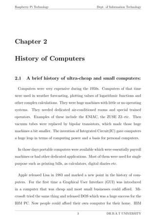 Raspberry Pi Technology Dept. of Information Technology
Chapter 2
History of Computers
2.1 A brief history of ultra-cheap and small computers:
Computers were very expensive during the 1950s. Computers of that time
were used in weather forecasting, plotting values of logarithmic functions and
other complex calculations. They were huge machines with little or no operating
systems. They needed dedicated air-conditioned rooms and special trained
operators. Examples of these include the ENIAC, the ZUSE Z3 etc. Then
vacuum tubes were replaced by bipolar transistors, which made those huge
machines a bit smaller. The invention of Integrated Circuit(IC) gave computers
a huge leap in terms of computing power and a basis for personal computers.
In those days portable computers were available which were essentially payroll
machines or had other dedicated applications. Most of them were used for single
purpose such as printing bills, as calculators, digital diaries etc.
Apple released Lisa in 1983 and marked a new point in the history of com-
puters. For the ﬁrst time a Graphical User Interface (GUI) was introduced
in a computer that was cheap and most small businesses could aﬀord. Mi-
crosoft tried the same thing and released DOS which was a huge success for the
IBM PC. Now people could aﬀord their own computer for their home. IBM
3 DR.B.A.T UNIVERSITY
 