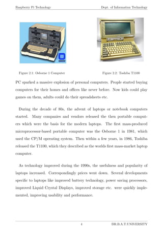 Raspberry Pi Technology Dept. of Information Technology
Figure 2.1: Osborne 1 Computer Figure 2.2: Toshiba T1100
PC sparked a massive explosion of personal computers. People started buying
computers for their homes and oﬃces like never before. Now kids could play
games on them, adults could do their spreadsheets etc.
During the decade of 80s, the advent of laptops or notebook computers
started. Many companies and vendors released the then portable comput-
ers which were the basis for the modern laptops. The ﬁrst mass-produced
microprocessor-based portable computer was the Osborne 1 in 1981, which
used the CP/M operating system. Then within a few years, in 1986, Toshiba
released the T1100, which they described as the worlds ﬁrst mass-market laptop
computer.
As technology improved during the 1990s, the usefulness and popularity of
laptops increased. Correspondingly prices went down. Several developments
speciﬁc to laptops like improved battery technology, power saving processors,
improved Liquid Crystal Displays, improved storage etc. were quickly imple-
mented, improving usability and performance.
4 DR.B.A.T.UNIVERSITY
 