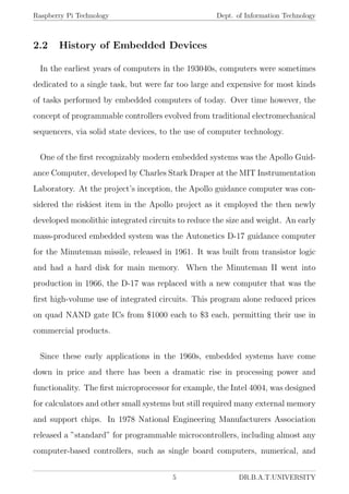 Raspberry Pi Technology Dept. of Information Technology
2.2 History of Embedded Devices
In the earliest years of computers in the 193040s, computers were sometimes
dedicated to a single task, but were far too large and expensive for most kinds
of tasks performed by embedded computers of today. Over time however, the
concept of programmable controllers evolved from traditional electromechanical
sequencers, via solid state devices, to the use of computer technology.
One of the ﬁrst recognizably modern embedded systems was the Apollo Guid-
ance Computer, developed by Charles Stark Draper at the MIT Instrumentation
Laboratory. At the project’s inception, the Apollo guidance computer was con-
sidered the riskiest item in the Apollo project as it employed the then newly
developed monolithic integrated circuits to reduce the size and weight. An early
mass-produced embedded system was the Autonetics D-17 guidance computer
for the Minuteman missile, released in 1961. It was built from transistor logic
and had a hard disk for main memory. When the Minuteman II went into
production in 1966, the D-17 was replaced with a new computer that was the
ﬁrst high-volume use of integrated circuits. This program alone reduced prices
on quad NAND gate ICs from $1000 each to $3 each, permitting their use in
commercial products.
Since these early applications in the 1960s, embedded systems have come
down in price and there has been a dramatic rise in processing power and
functionality. The ﬁrst microprocessor for example, the Intel 4004, was designed
for calculators and other small systems but still required many external memory
and support chips. In 1978 National Engineering Manufacturers Association
released a ”standard” for programmable microcontrollers, including almost any
computer-based controllers, such as single board computers, numerical, and
5 DR.B.A.T.UNIVERSITY
 