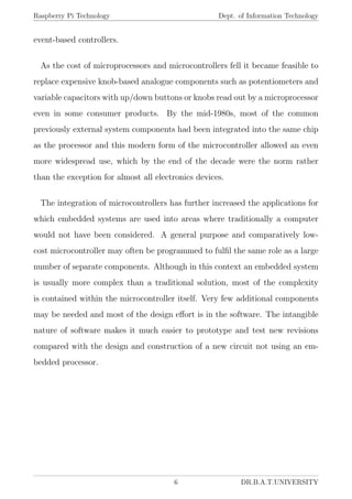 Raspberry Pi Technology Dept. of Information Technology
event-based controllers.
As the cost of microprocessors and microcontrollers fell it became feasible to
replace expensive knob-based analogue components such as potentiometers and
variable capacitors with up/down buttons or knobs read out by a microprocessor
even in some consumer products. By the mid-1980s, most of the common
previously external system components had been integrated into the same chip
as the processor and this modern form of the microcontroller allowed an even
more widespread use, which by the end of the decade were the norm rather
than the exception for almost all electronics devices.
The integration of microcontrollers has further increased the applications for
which embedded systems are used into areas where traditionally a computer
would not have been considered. A general purpose and comparatively low-
cost microcontroller may often be programmed to fulﬁl the same role as a large
number of separate components. Although in this context an embedded system
is usually more complex than a traditional solution, most of the complexity
is contained within the microcontroller itself. Very few additional components
may be needed and most of the design eﬀort is in the software. The intangible
nature of software makes it much easier to prototype and test new revisions
compared with the design and construction of a new circuit not using an em-
bedded processor.
6 DR.B.A.T.UNIVERSITY
 