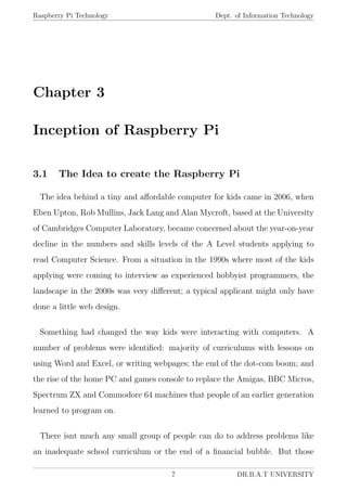 Raspberry Pi Technology Dept. of Information Technology
Chapter 3
Inception of Raspberry Pi
3.1 The Idea to create the Raspberry Pi
The idea behind a tiny and aﬀordable computer for kids came in 2006, when
Eben Upton, Rob Mullins, Jack Lang and Alan Mycroft, based at the University
of Cambridges Computer Laboratory, became concerned about the year-on-year
decline in the numbers and skills levels of the A Level students applying to
read Computer Science. From a situation in the 1990s where most of the kids
applying were coming to interview as experienced hobbyist programmers, the
landscape in the 2000s was very diﬀerent; a typical applicant might only have
done a little web design.
Something had changed the way kids were interacting with computers. A
number of problems were identiﬁed: majority of curriculums with lessons on
using Word and Excel, or writing webpages; the end of the dot-com boom; and
the rise of the home PC and games console to replace the Amigas, BBC Micros,
Spectrum ZX and Commodore 64 machines that people of an earlier generation
learned to program on.
There isnt much any small group of people can do to address problems like
an inadequate school curriculum or the end of a ﬁnancial bubble. But those
7 DR.B.A.T UNIVERSITY
 