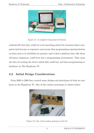 Raspberry Pi Technology Dept. of Information Technology
Figure 3.1: A complete Commodore 64 System
students felt that they could try to do something about the situation where com-
puters had become so expensive and arcane that programming experimentation
on them had to be forbidden by parents; and to ﬁnd a platform that, like those
old home computers, could boot into a programming environment. Thus came
the idea of creating the device which kids could buy and learn programming or
hardware on The Raspberry Pi.
3.2 Initial Design Considerations
From 2006 to 2008 they created many designs and prototypes of what we now
know as the Raspberry Pi. One of the earliest prototypes is shown below:
Figure 3.2: One of the earliest prototype of the Pi
8 DR.B.A.T.UNIVERSITY
 