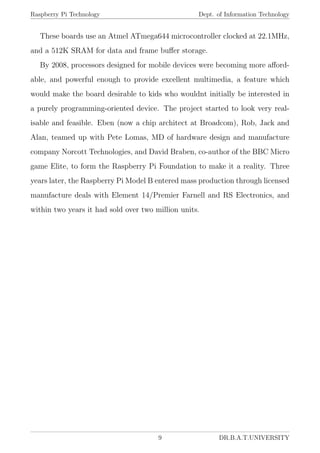 Raspberry Pi Technology Dept. of Information Technology
These boards use an Atmel ATmega644 microcontroller clocked at 22.1MHz,
and a 512K SRAM for data and frame buﬀer storage.
By 2008, processors designed for mobile devices were becoming more aﬀord-
able, and powerful enough to provide excellent multimedia, a feature which
would make the board desirable to kids who wouldnt initially be interested in
a purely programming-oriented device. The project started to look very real-
isable and feasible. Eben (now a chip architect at Broadcom), Rob, Jack and
Alan, teamed up with Pete Lomas, MD of hardware design and manufacture
company Norcott Technologies, and David Braben, co-author of the BBC Micro
game Elite, to form the Raspberry Pi Foundation to make it a reality. Three
years later, the Raspberry Pi Model B entered mass production through licensed
manufacture deals with Element 14/Premier Farnell and RS Electronics, and
within two years it had sold over two million units.
9 DR.B.A.T.UNIVERSITY
 