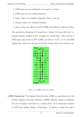 Raspberry Pi Technology Dept. of Information Technology
1. GPIO pins can be conﬁgured to be input or output
2. GPIO pins can be enabled/disabled
3. Input values are readable (typically high=1, low=0)
4. Output values are writable/readable
5. Input values can often be used as IRQs (typically for wakeup events)
The production Raspberry Pi board has a 26-pin 2.54 mm (100 mil) ex-
pansion header, marked as P1, arranged in a 2x13 strip. They provide 8
GPIO pins plus access to SPI, UART), as well as +3.3 V, +5 V and GND
supply lines. Pin one is the pin in the ﬁrst column and on the bottom row.
Figure 4.2: GPIO connector on RPi
• DSI Connector: The Display Serial Interface (DSI) is a speciﬁcation by the
Mobile Industry Processor Interface (MIPI) Alliance aimed at reducing
the cost of display controllers in a mobile device. It is commonly targeted
at LCD and similar display technologies. It deﬁnes a serial bus and a
12 DR.B.A.T.UNIVERSITY
 