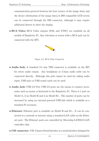 Raspberry Pi Technology Dept. of Information Technology
communication protocol between the host (source of the image data) and
the device (destination of the image data).A DSI compatible LCD screen
can be connected through the DSI connector, although it may require
additional drivers to drive the display.
• RCA Video: RCA Video outputs (PAL and NTSC) are available on all
models of Raspberry Pi. Any television or screen with a RCA jack can be
connected with the RPi.
Figure 4.3: RCA Video Connector
• Audio Jack: A standard 3.5 mm TRS connector is available on the RPi
for stereo audio output. Any headphone or 3.5mm audio cable can be
connected directly. Although this jack cannot be used for taking audio
input, USB mics or USB sound cards can be used.
• Audio Jack: USB 2.0 Port USB 2.0 ports are the means to connect acces-
sories such as mouse or keyboard to the Raspberry Pi. There is 1 port on
Model A, 2 on Model B and 4 on Model B+. The number of ports can be
increased by using an external powered USB hub which is available as a
standard Pi accessory.
• Ethernet: Ethernet port is available on Model B and B+. It can be con-
nected to a network or internet using a standard LAN cable on the Ether-
net port. The Ethernet ports are controlled by Microchip LAN9512 LAN
controller chip.
• CSI connector: CSI Camera Serial Interface is a serial interface designed by
13 DR.B.A.T.UNIVERSITY
 