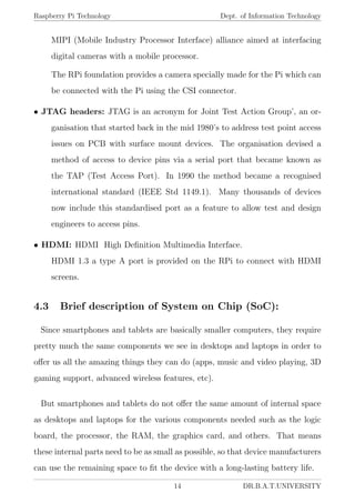 Raspberry Pi Technology Dept. of Information Technology
MIPI (Mobile Industry Processor Interface) alliance aimed at interfacing
digital cameras with a mobile processor.
The RPi foundation provides a camera specially made for the Pi which can
be connected with the Pi using the CSI connector.
• JTAG headers: JTAG is an acronym for Joint Test Action Group’, an or-
ganisation that started back in the mid 1980’s to address test point access
issues on PCB with surface mount devices. The organisation devised a
method of access to device pins via a serial port that became known as
the TAP (Test Access Port). In 1990 the method became a recognised
international standard (IEEE Std 1149.1). Many thousands of devices
now include this standardised port as a feature to allow test and design
engineers to access pins.
• HDMI: HDMI High Deﬁnition Multimedia Interface.
HDMI 1.3 a type A port is provided on the RPi to connect with HDMI
screens.
4.3 Brief description of System on Chip (SoC):
Since smartphones and tablets are basically smaller computers, they require
pretty much the same components we see in desktops and laptops in order to
oﬀer us all the amazing things they can do (apps, music and video playing, 3D
gaming support, advanced wireless features, etc).
But smartphones and tablets do not oﬀer the same amount of internal space
as desktops and laptops for the various components needed such as the logic
board, the processor, the RAM, the graphics card, and others. That means
these internal parts need to be as small as possible, so that device manufacturers
can use the remaining space to ﬁt the device with a long-lasting battery life.
14 DR.B.A.T.UNIVERSITY
 