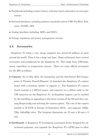 Raspberry Pi Technology Dept. of Information Technology
• Peripherals including counter-timers, real-time timers and power-on reset gen-
erators.
• External interfaces, including industry standards such as USB, FireWire, Eth-
ernet, USART, SPI.
• Analog interfaces including ADCs and DACs.
• Voltage regulators and power management circuits.
4.4 Accessories
Raspberry Pi being a very cheap computer has attracted millions of users
around the world. Thus it has a large user base. Many enthusiasts have created
accessories and peripherals for the Raspberry Pi. This range from USB hubs,
motor controllers to temperature sensors. There are some oﬃcial accessories
for the RPi as follows:
• Camera: On 14 May 2013, the foundation and the distributors RS Compo-
nents & Premier Farnell/Element 14 launched the Raspberry Pi camera
board with a ﬁrmware update to support it. The Raspberry Pi camera
board contains a 5 MPixel sensor, and connects via a ribbon cable to the
CSI connector on the Raspberry Pi. In Raspbian support can be enabled
by the installing or upgrading to the latest version of the OS and then run-
ning Raspi-conﬁg and selecting the camera option. The cost of the camera
module is 20 EUR in Europe (9 September 2013). and supports 1080p,
720p, 640x480p video. The footprint dimensions are 25 mm x 20 mm x 9
mm.
• Gertboard: A Raspberry Pi Foundation sanctioned device designed for ed-
ucational purposes, and expands the Raspberry Pi’s GPIO pins to allow
16 DR.B.A.T.UNIVERSITY
 