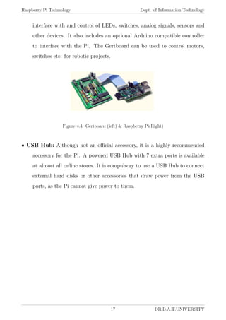 Raspberry Pi Technology Dept. of Information Technology
interface with and control of LEDs, switches, analog signals, sensors and
other devices. It also includes an optional Arduino compatible controller
to interface with the Pi. The Gertboard can be used to control motors,
switches etc. for robotic projects.
Figure 4.4: Gertboard (left) & Raspberry Pi(Right)
• USB Hub: Although not an oﬃcial accessory, it is a highly recommended
accessory for the Pi. A powered USB Hub with 7 extra ports is available
at almost all online stores. It is compulsory to use a USB Hub to connect
external hard disks or other accessories that draw power from the USB
ports, as the Pi cannot give power to them.
17 DR.B.A.T.UNIVERSITY
 