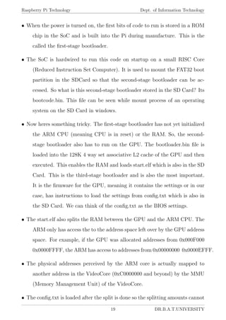 Raspberry Pi Technology Dept. of Information Technology
• When the power is turned on, the ﬁrst bits of code to run is stored in a ROM
chip in the SoC and is built into the Pi during manufacture. This is the
called the ﬁrst-stage bootloader.
• The SoC is hardwired to run this code on startup on a small RISC Core
(Reduced Instruction Set Computer). It is used to mount the FAT32 boot
partition in the SDCard so that the second-stage bootloader can be ac-
cessed. So what is this second-stage bootloader stored in the SD Card? Its
bootcode.bin. This ﬁle can be seen while mount process of an operating
system on the SD Card in windows.
• Now heres something tricky. The ﬁrst-stage bootloader has not yet initialized
the ARM CPU (meaning CPU is in reset) or the RAM. So, the second-
stage bootloader also has to run on the GPU. The bootloader.bin ﬁle is
loaded into the 128K 4 way set associative L2 cache of the GPU and then
executed. This enables the RAM and loads start.elf which is also in the SD
Card. This is the third-stage bootloader and is also the most important.
It is the ﬁrmware for the GPU, meaning it contains the settings or in our
case, has instructions to load the settings from conﬁg.txt which is also in
the SD Card. We can think of the conﬁg.txt as the BIOS settings.
• The start.elf also splits the RAM between the GPU and the ARM CPU. The
ARM only has access the to the address space left over by the GPU address
space. For example, if the GPU was allocated addresses from 0x000F000
0x0000FFFF, the ARM has access to addresses from 0x00000000 0x0000EFFF.
• The physical addresses perceived by the ARM core is actually mapped to
another address in the VideoCore (0xC0000000 and beyond) by the MMU
(Memory Management Unit) of the VideoCore.
• The conﬁg.txt is loaded after the split is done so the splitting amounts cannot
19 DR.B.A.T.UNIVERSITY
 