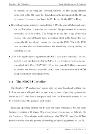 Raspberry Pi Technology Dept. of Information Technology
be speciﬁed in the conﬁg.txt. However, diﬀerent .elf ﬁles having diﬀerent
splits exist in the SD Card. So, depending on the requirement, the ﬁle can
be renamed to start.elf and boot the Pi. In the Pi, the GPU is King!
• Other than loading conﬁg.txt and splitting RAM, the start.elf also loads cmd-
line.txt if it exists. It contains the command line parameters for whatever
kernel that is to be loaded. This brings us to the ﬁnal stage of the boot
process. The start.elf ﬁnally loads kernel.img which is the binary ﬁle con-
taining the OS kernel and releases the reset on the CPU. The ARM CPU
then executes whatever instructions in the kernel.img thereby loading the
operating system.
• After starting the operating system, the GPU code is not unloaded. In fact,
start.elf is not just ﬁrmware for the GPU, It is a proprietary operating sys-
tem called VideoCore OS (VCOS). When the normal OS (Linux) requires
an element not directly accessible to it, Linux communicates with VCOS
using the mailbox messaging system.
5.3 The NOOBS Installer
The Raspberry Pi package only comes with the main board and nothing else.
It does not come shipped with an operating system. Operating systems are
loaded on a SD card from a computer and then the SD card is inserted in the
Pi which becomes the primary boot device.
Installing operating system can be easy for some enthusiasts, but for some
beginners working with image ﬁles of operating systems can be diﬃcult. So
the Raspberry Pi foundation made a software called NOOBS New Out Of Box
Software which eases the process of installing an operating system on the Pi.
20 DR.B.A.T.UNIVERSITY
 