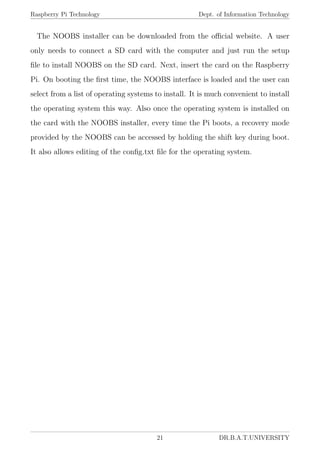 Raspberry Pi Technology Dept. of Information Technology
The NOOBS installer can be downloaded from the oﬃcial website. A user
only needs to connect a SD card with the computer and just run the setup
ﬁle to install NOOBS on the SD card. Next, insert the card on the Raspberry
Pi. On booting the ﬁrst time, the NOOBS interface is loaded and the user can
select from a list of operating systems to install. It is much convenient to install
the operating system this way. Also once the operating system is installed on
the card with the NOOBS installer, every time the Pi boots, a recovery mode
provided by the NOOBS can be accessed by holding the shift key during boot.
It also allows editing of the conﬁg.txt ﬁle for the operating system.
21 DR.B.A.T.UNIVERSITY
 