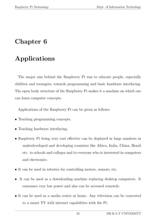Raspberry Pi Technology Dept. of Information Technology
Chapter 6
Applications
The major aim behind the Raspberry Pi was to educate people, especially
children and teenagers, towards programming and basic hardware interfacing.
The open body structure of the Raspberry Pi makes it a machine on which one
can learn computer concepts.
Applications of the Raspberry Pi can be given as follows:
• Teaching programming concepts.
• Teaching hardware interfacing.
• Raspberry Pi being very cost eﬀective can be deployed in large numbers in
underdeveloped and developing countries like Africa, India, China, Brazil
etc. to schools and colleges and to everyone who is interested in computers
and electronics.
• It can be used in robotics for controlling motors, sensors, etc.
• It can be used as a downloading machine replacing desktop computers. It
consumes very low power and also can be accessed remotely.
• It can be used as a media centre at home. Any television can be converted
to a smart TV with internet capabilities with the Pi.
22 DR.B.A.T UNIVERSITY
 