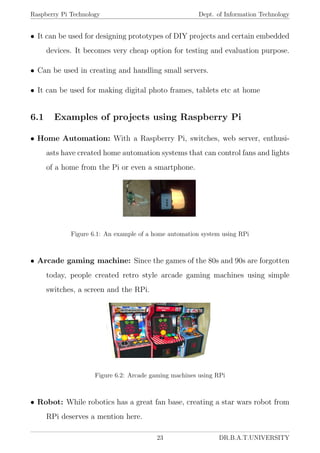 Raspberry Pi Technology Dept. of Information Technology
• It can be used for designing prototypes of DIY projects and certain embedded
devices. It becomes very cheap option for testing and evaluation purpose.
• Can be used in creating and handling small servers.
• It can be used for making digital photo frames, tablets etc at home
6.1 Examples of projects using Raspberry Pi
• Home Automation: With a Raspberry Pi, switches, web server, enthusi-
asts have created home automation systems that can control fans and lights
of a home from the Pi or even a smartphone.
Figure 6.1: An example of a home automation system using RPi
• Arcade gaming machine: Since the games of the 80s and 90s are forgotten
today, people created retro style arcade gaming machines using simple
switches, a screen and the RPi.
Figure 6.2: Arcade gaming machines using RPi
• Robot: While robotics has a great fan base, creating a star wars robot from
RPi deserves a mention here.
23 DR.B.A.T.UNIVERSITY
 