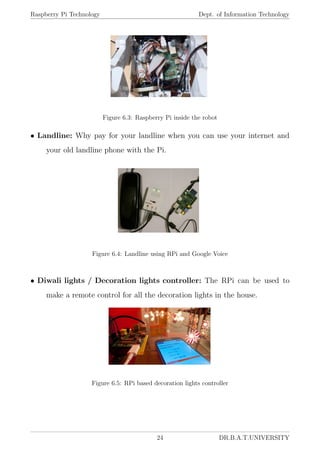 Raspberry Pi Technology Dept. of Information Technology
Figure 6.3: Raspberry Pi inside the robot
• Landline: Why pay for your landline when you can use your internet and
your old landline phone with the Pi.
Figure 6.4: Landline using RPi and Google Voice
• Diwali lights / Decoration lights controller: The RPi can be used to
make a remote control for all the decoration lights in the house.
Figure 6.5: RPi based decoration lights controller
24 DR.B.A.T.UNIVERSITY
 