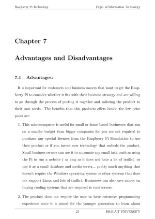 Raspberry Pi Technology Dept. of Information Technology
Chapter 7
Advantages and Disadvantages
7.1 Advantages:
It is important for customers and business owners that want to get the Rasp-
berry Pi to consider whether it ﬁts with their business strategy and are willing
to go through the process of putting it together and tailoring the product to
their own needs. The beneﬁts that this products oﬀers beside the low price
point are:
1. This microcomputer is useful for small or home based businesses that run
on a smaller budget than bigger companies for you are not required to
purchase any special licenses from the Raspberry Pi Foundation to use
their product or if you invent new technology that embeds the product.
Small business owners can use it to automate any small task, such as using
the Pi to run a website ( as long as it does not have a lot of traﬃc), or
use it as a small database and media server... pretty much anything that
doesn’t require the Windows operating system or other systems that does
not support Linux and lots of traﬃc). Businesses can also save money on
buying cooling systems that are required to cool servers.
2. The product does not require the user to have extensive programming
experience since it is aimed for the younger generation to learn about
25 DR.B.A.T UNIVERSITY
 
