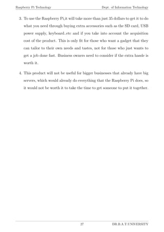 Raspberry Pi Technology Dept. of Information Technology
3. To use the Raspberry Pi,it will take more than just 35 dollars to get it to do
what you need through buying extra accessories such as the SD card, USB
power supply, keyboard..etc and if you take into account the acquisition
cost of the product. This is only ﬁt for those who want a gadget that they
can tailor to their own needs and tastes, not for those who just wants to
get a job done fast. Business owners need to consider if the extra hassle is
worth it.
4. This product will not be useful for bigger businesses that already have big
servers, which would already do everything that the Raspberry Pi does, so
it would not be worth it to take the time to get someone to put it together.
27 DR.B.A.T.UNIVERSITY
 