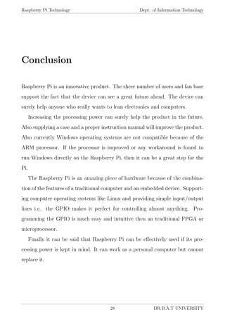 Raspberry Pi Technology Dept. of Information Technology
Conclusion
Raspberry Pi is an innovative product. The sheer number of users and fan base
support the fact that the device can see a great future ahead. The device can
surely help anyone who really wants to lean electronics and computers.
Increasing the processing power can surely help the product in the future.
Also supplying a case and a proper instruction manual will improve the product.
Also currently Windows operating systems are not compatible because of the
ARM processor. If the processor is improved or any workaround is found to
run Windows directly on the Raspberry Pi, then it can be a great step for the
Pi.
The Raspberry Pi is an amazing piece of hardware because of the combina-
tion of the features of a traditional computer and an embedded device. Support-
ing computer operating systems like Linux and providing simple input/output
lines i.e. the GPIO makes it perfect for controlling almost anything. Pro-
gramming the GPIO is much easy and intuitive then an traditional FPGA or
microprocessor.
Finally it can be said that Raspberry Pi can be eﬀectively used if its pro-
cessing power is kept in mind. It can work as a personal computer but cannot
replace it.
28 DR.B.A.T UNIVERSITY
 