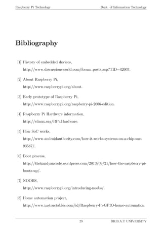 Raspberry Pi Technology Dept. of Information Technology
Bibliography
[1] History of embedded devices,
http://www.discussionsworld.com/forum posts.asp?TID=42603.
[2] About Raspberry Pi,
http://www.raspberrypi.org/about.
[3] Early prototype of Raspberry Pi,
http://www.raspberrypi.org/raspberry-pi-2006-edition.
[4] Raspberry Pi Hardware information,
http://elinux.org/RPi Hardware.
[5] How SoC works,
http://www.androidauthority.com/how-it-works-systems-on-a-chip-soc-
93587/.
[6] Boot process,
http://thekandyancode.wordpress.com/2013/09/21/how-the-raspberry-pi-
boots-up/.
[7] NOOBS,
http://www.raspberrypi.org/introducing-noobs/.
[8] Home automation project,
http://www.instructables.com/id/Raspberry-Pi-GPIO-home-automation
29 DR.B.A.T UNIVERSITY
 