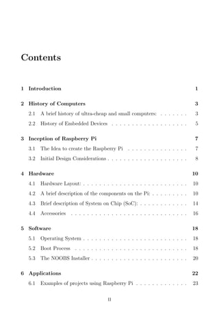 Contents
1 Introduction 1
2 History of Computers 3
2.1 A brief history of ultra-cheap and small computers: . . . . . . . 3
2.2 History of Embedded Devices . . . . . . . . . . . . . . . . . . . 5
3 Inception of Raspberry Pi 7
3.1 The Idea to create the Raspberry Pi . . . . . . . . . . . . . . . 7
3.2 Initial Design Considerations . . . . . . . . . . . . . . . . . . . . 8
4 Hardware 10
4.1 Hardware Layout: . . . . . . . . . . . . . . . . . . . . . . . . . . 10
4.2 A brief description of the components on the Pi: . . . . . . . . . 10
4.3 Brief description of System on Chip (SoC): . . . . . . . . . . . . 14
4.4 Accessories . . . . . . . . . . . . . . . . . . . . . . . . . . . . . 16
5 Software 18
5.1 Operating System . . . . . . . . . . . . . . . . . . . . . . . . . . 18
5.2 Boot Process . . . . . . . . . . . . . . . . . . . . . . . . . . . . 18
5.3 The NOOBS Installer . . . . . . . . . . . . . . . . . . . . . . . . 20
6 Applications 22
6.1 Examples of projects using Raspberry Pi . . . . . . . . . . . . . 23
II
 