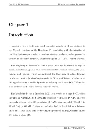 Raspberry Pi Technology Dept. of Information Technology
Chapter 1
Introduction
Raspberry Pi is a credit-card sized computer manufactured and designed in
the United Kingdom by the Raspberry Pi foundation with the intention of
teaching basic computer science to school students and every other person in-
terested in computer hardware, programming and DIY-Do-it Yourself projects.
The Raspberry Pi is manufactured in three board conﬁgurations through li-
censed manufacturing deals with Newark element14 (Premier Farnell), RS Com-
ponents and Egoman. These companies sell the Raspberry Pi online. Egoman
produces a version for distribution solely in China and Taiwan, which can be
distinguished from other Pis by their red coloring and lack of FCC/CE marks.
The hardware is the same across all manufacturers.
The Raspberry Pi has a Broadcom BCM2835 system on a chip (SoC), which
includes an ARM1176JZF-S 700 MHz processor, VideoCore IV GPU and was
originally shipped with 256 megabytes of RAM, later upgraded (Model B &
Model B+) to 512 MB. It does not include a built-in hard disk or solid-state
drive, but it uses an SD card for booting and persistent storage, with the Model
B+ using a Micro SD.
1 DR.B.A.T UNIVERSITY
 