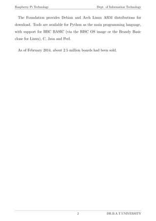 Raspberry Pi Technology Dept. of Information Technology
The Foundation provides Debian and Arch Linux ARM distributions for
download. Tools are available for Python as the main programming language,
with support for BBC BASIC (via the RISC OS image or the Brandy Basic
clone for Linux), C, Java and Perl.
As of February 2014, about 2.5 million boards had been sold.
2 DR.B.A.T.UNIVERSITY
 