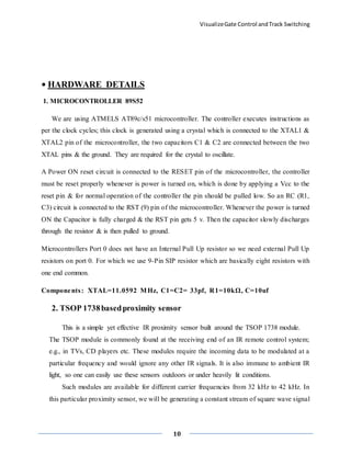 VisualizeGate Control andTrack Switching
10
• HARDWARE DETAILS
1. MICROCONTROLLER 89S52
We are using ATMELS AT89c/s51 microcontroller. The controller executes instructions as
per the clock cycles; this clock is generated using a crystal which is connected to the XTAL1 &
XTAL2 pin of the microcontroller, the two capacitors C1 & C2 are connected between the two
XTAL pins & the ground. They are required for the crystal to oscillate.
A Power ON reset circuit is connected to the RESET pin of the microcontroller, the controller
must be reset properly whenever is power is turned on, which is done by applying a Vcc to the
reset pin & for normal operation of the controller the pin should be pulled low. So an RC (R1,
C3) circuit is connected to the RST (9) pin of the microcontroller. Whenever the power is turned
ON the Capacitor is fully charged & the RST pin gets 5 v. Then the capacitor slowly discharges
through the resistor & is then pulled to ground.
Microcontrollers Port 0 does not have an Internal Pull Up resistor so we need external Pull Up
resistors on port 0. For which we use 9-Pin SIP resistor which are basically eight resistors with
one end common.
Components: XTAL=11.0592 MHz, C1=C2= 33pf, R1=10kΩ, C=10uf
2. TSOP 1738basedproximity sensor
This is a simple yet effective IR proximity sensor built around the TSOP 1738 module.
The TSOP module is commonly found at the receiving end of an IR remote control system;
e.g., in TVs, CD players etc. These modules require the incoming data to be modulated at a
particular frequency and would ignore any other IR signals. It is also immune to ambient IR
light, so one can easily use these sensors outdoors or under heavily lit conditions.
Such modules are available for different carrier frequencies from 32 kHz to 42 kHz. In
this particular proximity sensor, we will be generating a constant stream of square wave signal
 