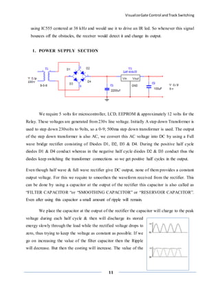 VisualizeGate Control andTrack Switching
11
using IC555 centered at 38 kHz and would use it to drive an IR led. So whenever this signal
bounces off the obstacles, the receiver would detect it and change its output.
1. POWER SUPPLY SECTION
We require 5 volts for microcontroller, LCD, EEPROM & approximately 12 volts for the
Relay. These voltages are generated from 230v line voltage. Initially A step down Transformer is
used to step down 230volts to 9olts, so a 0-9; 500ma step down transformer is used. The output
of the step down transformer is also AC, we convert this AC voltage into DC by using a Full
wave bridge rectifier consisting of Diodes D1, D2, D3 & D4. During the positive half cycle
diodes D1 & D4 conduct whereas in the negative half cycle diodes D2 & D3 conduct thus the
diodes keep switching the transformer connections so we get positive half cycles in the output.
Even though half wave & full wave rectifier give DC output, none of them provides a constant
output voltage. For this we require to smoothen the waveform received from the rectifier. This
can be done by using a capacitor at the output of the rectifier this capacitor is also called as
“FILTER CAPACITOR “or “SMOOTHING CAPACITOR” or “RESERVOIR CAPACITOR”.
Even after using this capacitor a small amount of ripple will remain.
We place the capacitor at the output of the rectifier the capacitor will charge to the peak
voltage during each half cycle & then will discharge its stored
energy slowly through the load while the rectified voltage drops to
zero, thus trying to keep the voltage as constant as possible. If we
go on increasing the value of the filter capacitor then the Ripple
will decrease. But then the costing will increase. The value of the
 