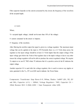 VisualizeGate Control andTrack Switching
12
Filter capacitor depends on the current consumed by the circuit, the frequency of the waveform
& the accepted ripple.
C=VrF/I
Where,
Vr= accepted ripple voltage.( should not be more than 10% of the voltage)
I= current consumed by the circuit in Amperes.
F= frequency of the waveform.
After filtering the rectifier output the signal is given to a voltage regulator. The maximum input
voltage that can be applied at the input is 35V.Normally there is a 2-3 Volts drop across the
regulator so the input voltage should be at least 2-3 Volts higher than the output voltage. If the
input voltage gets below the Vmin of the regulator due to the ripple voltage or due to any other
reason the voltage regulator will not be able to produce the correct regulated voltage. We require
5v output so we use IC 7805 where 78 indicates that it’s a positive series & the 05 indicates the
output voltage.
Another capacitor C4 is used after the voltage regulator, this is used to remove any ripples or
noise generated in the Vcc. D7 is an LED used to indicate the Power Status
Components: Transformer: Step Down 0-9; 500ma, Diodes: 1n4007 (D1, D2, D3
and D4), Capacitor (c11) = 1000uf, Voltage Regulator= 7805, Capacitor C4 =
100uf, Resistor R10 =2.2KΩ. LED1 = 3mm Transparent white LED.
 