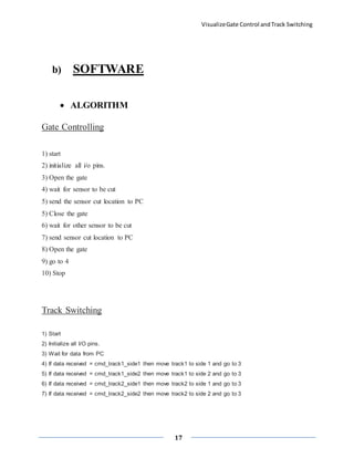 VisualizeGate Control andTrack Switching
17
b) SOFTWARE
 ALGORITHM
Gate Controlling
1) start
2) initialize all i/o pins.
3) Open the gate
4) wait for sensor to be cut
5) send the sensor cut location to PC
5) Close the gate
6) wait for other sensor to be cut
7) send sensor cut location to PC
8) Open the gate
9) go to 4
10) Stop
Track Switching
1) Start
2) Initialize all I/O pins.
3) Wait for data from PC
4) If data received = cmd_track1_side1 then move track1 to side 1 and go to 3
5) If data received = cmd_track1_side2 then move track1 to side 2 and go to 3
6) If data received = cmd_track2_side1 then move track2 to side 1 and go to 3
7) If data received = cmd_track2_side2 then move track2 to side 2 and go to 3
 