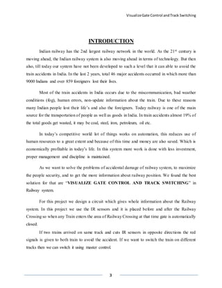 VisualizeGate Control andTrack Switching
3
INTRODUCTION
Indian railway has the 2nd largest railway network in the world. As the 21st century is
moving ahead, the Indian railway system is also moving ahead in terms of technology. But then
also, till today our system have not been developed to such a level that it can able to avoid the
train accidents in India. In the last 2 years, total 46 major accidents occurred in which more than
9000 Indians and over 859 foreigners lost their lives.
Most of the train accidents in India occurs due to the miscommunication, bad weather
conditions (fog), human errors, non-update information about the train. Due to these reasons
many Indian people lost their life’s and also the foreigners. Today railway is one of the main
source for the transportation of people as well as goods in India. In train accidents almost 19% of
the total goods get wasted, it may be coal, steel, iron, petroleum, oil etc.
In today’s competitive world lot of things works on automation, this reduces use of
human resources to a great extent and because of this time and money are also saved. Which is
economically profitable in today’s life. In this system more work is done with less investment,
proper management and discipline is maintained.
As we want to solve the problems of accidental damage of railway system, to maximize
the people security, and to get the more information about railway position. We found the best
solution for that are “VISUALIZE GATE CONTROL AND TRACK SWITCHING” in
Railway system.
For this project we design a circuit which gives whole information about the Railway
system. In this project we use the IR sensors and it is placed before and after the Railway
Crossing so when any Train enters the area of Railway Crossing at that time gate is automatically
closed.
If two trains arrived on same track and cuts IR sensors in opposite directions the red
signals is given to both train to avoid the accident. If we want to switch the train on different
tracks then we can switch it using master control.
 