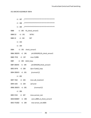 VisualizeGate Control andTrack Switching
32
A51 MACRO ASSEMBLER MAIN
+1 187 ;**************************************
+1 188 ;**************************************
+1 189 ;**************************************
0088 +1 190 R1_check_sensor2:
0088 D3 +1 191 SETB C
0089 22 +1 192 RET
+1 193
+1 194
008A +1 195 check_sensor2:
008A 3092FB +1 196 jnb SENSOR2,R1_check_sensor2
008D 7F30 +1 197 movr7,#30h
008F +1 198 deb2_loop:
008F 3092F8 +1 199 jnbSENSOR2,check_sensor2
0092 DFFB +1 200 djnzr7,deb2_loop
0094 2092FD +1 201 jb sensor2,$
+1 202
0097 7432 +1 203 mov a,#s_location2
0099 3105 +1 204 call send
009B 2092FD +1 205 jb sensor2,$
+1 206
009E E533 +1 207 mova,sensor_ram
00A0 B40007 +1 208 cjne a,#00h,c1_check_sensor2
00A3 753302 +1 209 mov sensor_ram,#02h
 