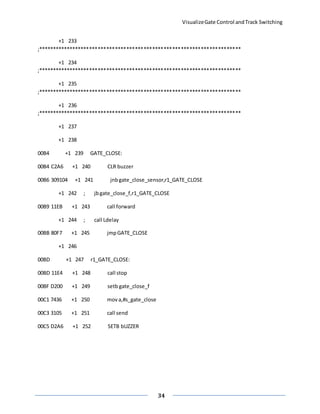 VisualizeGate Control andTrack Switching
34
+1 233
;***********************************************************************
+1 234
;***********************************************************************
+1 235
;***********************************************************************
+1 236
;***********************************************************************
+1 237
+1 238
00B4 +1 239 GATE_CLOSE:
00B4 C2A6 +1 240 CLR buzzer
00B6 309104 +1 241 jnbgate_close_sensor,r1_GATE_CLOSE
+1 242 ; jbgate_close_f,r1_GATE_CLOSE
00B9 11EB +1 243 call forward
+1 244 ; call Ldelay
00BB 80F7 +1 245 jmpGATE_CLOSE
+1 246
00BD +1 247 r1_GATE_CLOSE:
00BD 11E4 +1 248 call stop
00BF D200 +1 249 setb gate_close_f
00C1 7436 +1 250 mova,#s_gate_close
00C3 3105 +1 251 call send
00C5 D2A6 +1 252 SETB bUZZER
 