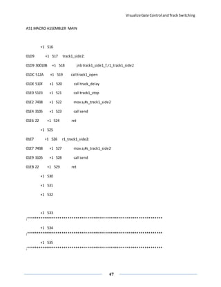 VisualizeGate Control andTrack Switching
47
A51 MACRO ASSEMBLER MAIN
+1 516
01D9 +1 517 track1_side2:
01D9 30010B +1 518 jnbtrack1_side1_f,r1_track1_side2
01DC 512A +1 519 call track1_open
01DE 510F +1 520 call track_delay
01E0 5123 +1 521 call track1_stop
01E2 7438 +1 522 mova,#s_track1_side2
01E4 3105 +1 523 call send
01E6 22 +1 524 ret
+1 525
01E7 +1 526 r1_track1_side2:
01E7 7438 +1 527 mova,#s_track1_side2
01E9 3105 +1 528 call send
01EB 22 +1 529 ret
+1 530
+1 531
+1 532
+1 533
;*********************************************************************
+1 534
;*********************************************************************
+1 535
;*********************************************************************
 