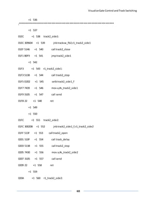 VisualizeGate Control andTrack Switching
48
+1 536
;*********************************************************************
+1 537
01EC +1 538 track2_side1:
01EC 309604 +1 539 jnbtracksw_fb2,r1_track2_side1
01EF 5146 +1 540 call track2_close
01F1 80F9 +1 541 jmptrack2_side1
+1 542
01F3 +1 543 r1_track2_side1:
01F3 5138 +1 544 call track2_stop
01F5 D202 +1 545 setbtrack2_side1_f
01F7 7439 +1 546 mov a,#s_track2_side1
01F9 3105 +1 547 call send
01FB 22 +1 548 ret
+1 549
+1 550
01FC +1 551 track2_side2:
01FC 30020B +1 552 jnbtrack2_side1_f,r1_track2_side2
01FF 513F +1 553 call track2_open
0201 510F +1 554 call track_delay
0203 5138 +1 555 call track2_stop
0205 7430 +1 556 mov a,#s_track2_side2
0207 3105 +1 557 call send
0209 22 +1 558 ret
+1 559
020A +1 560 r1_track2_side2:
 