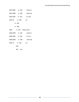 VisualizeGate Control andTrack Switching
52
023F D283 +1 625 setben1
0241 D284 +1 626 setbin1a
0243 C285 +1 627 clr in1b
0245 22 +1 628 ret
+1 629
+1 630
0246 +1 631 track2_close:
0246 D283 +1 632 setben1
0248 C284 +1 633 clr in1a
024A D285 +1 634 setbin1b
024C 22 +1 635 ret
636
637 end
 