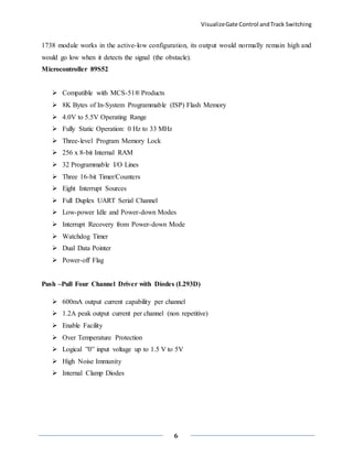 VisualizeGate Control andTrack Switching
6
1738 module works in the active-low configuration, its output would normally remain high and
would go low when it detects the signal (the obstacle).
Microcontroller 89S52
 Compatible with MCS-51® Products
 8K Bytes of In-System Programmable (ISP) Flash Memory
 4.0V to 5.5V Operating Range
 Fully Static Operation: 0 Hz to 33 MHz
 Three-level Program Memory Lock
 256 x 8-bit Internal RAM
 32 Programmable I/O Lines
 Three 16-bit Timer/Counters
 Eight Interrupt Sources
 Full Duplex UART Serial Channel
 Low-power Idle and Power-down Modes
 Interrupt Recovery from Power-down Mode
 Watchdog Timer
 Dual Data Pointer
 Power-off Flag
Push –Pull Four Channel Driver with Diodes (L293D)
 600mA output current capability per channel
 1.2A peak output current per channel (non repetitive)
 Enable Facility
 Over Temperature Protection
 Logical ”0” input voltage up to 1.5 V to 5V
 High Noise Immunity
 Internal Clamp Diodes
 