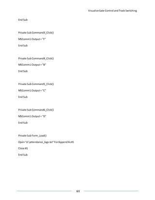 VisualizeGate Control andTrack Switching
61
End Sub
Private SubCommand3_Click()
MSComm1.Output= "F"
End Sub
Private SubCommand4_Click()
MSComm1.Output= "B"
End Sub
Private Sub Command5_Click()
MSComm1.Output= "C"
End Sub
Private SubCommand6_Click()
MSComm1.Output= "D"
End Sub
Private SubForm_Load()
Open"d:attendance_logs.txt"ForAppendAs#1
Close #1
End Sub
 