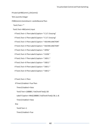 VisualizeGate Control andTrack Switching
62
Private SubMSComm1_OnComm()
'Dim countAs Integer
If MSComm1.CommEvent= comEvReceiveThen
Text1.Text= ""
Text1.Text=MSComm1.Input
If Text1.Text=1 ThenLabel3.Caption=" C.S.T.Crossing"
If Text1.Text=2 ThenLabel3.Caption=" C.S.T.Crossing"
If Text1.Text=3 ThenLabel3.Caption=" KALYAN JUNCTION"
If Text1.Text=4 ThenLabel3.Caption=" KALYAN JUNCTION"
If Text1.Text=5 ThenLabel5.Caption=" OPEN "
If Text1.Text=6 ThenLabel5.Caption=" CLOSE "
If Text1.Text=7 ThenLabel1.Caption=" SIDE 1 "
If Text1.Text=8 ThenLabel1.Caption=" SIDE 2 "
If Text1.Text=9 ThenLabel2.Caption=" SIDE 1 "
If Text1.Text=0 ThenLabel2.Caption=" SIDE 2 "
If Text1.Text=1 Then
If Timer2.Enabled=True Then
Timer2.Enabled=False
Text2.Text=(100000 / Val(Text4.Text)) /20
Label7.Caption=Mid((100000 / Val(Text4.Text)) /20, 1, 4)
Timer2.Enabled=False
Else
Text4.Text=1
Timer2.Enabled=True
 