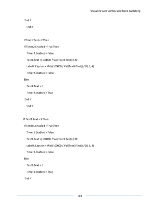 VisualizeGate Control andTrack Switching
63
End If
End If
If Text1.Text= 2 Then
If Timer2.Enabled=True Then
Timer2.Enabled=False
Text2.Text=(100000 / Val(Text4.Text)) /20
Label7.Caption=Mid((100000 / Val(Text4.Text)) /20, 1, 4)
Timer2.Enabled=False
Else
Text4.Text=1
Timer2.Enabled=True
End If
End If
If Text1.Text=3 Then
If Timer1.Enabled=True Then
Timer1.Enabled=False
Text2.Text=(100000 / Val(Text3.Text)) /20
Label6.Caption=Mid((100000 / Val(Text3.Text)) /20, 1, 4)
Timer1.Enabled=False
Else
Text3.Text=1
Timer1.Enabled=True
End If
 