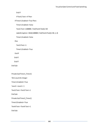 VisualizeGate Control andTrack Switching
64
End If
If Text1.Text= 4 Then
If Timer1.Enabled=True Then
Timer1.Enabled=False
Text2.Text=(100000 / Val(Text3.Text)) /20
Label6.Caption=Mid((100000 / Val(Text3.Text)) /20, 1, 4)
Timer1.Enabled=False
Else
Text3.Text=1
Timer1.Enabled=True
EndIf
End If
End If
End Sub
Private SubTimer1_Timer()
'Dim countAs Integer
Timer1.Enabled=True
'count = count + 1
Text3.Text= Text3.Text+1
End Sub
Private SubTimer2_Timer()
Timer2.Enabled=True
Text4.Text= Text4.Text+1
End Sub
 